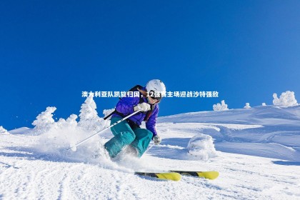 皇冠crown体育官网-澳大利亚队凯旋归国，12强赛主场迎战沙特强敌