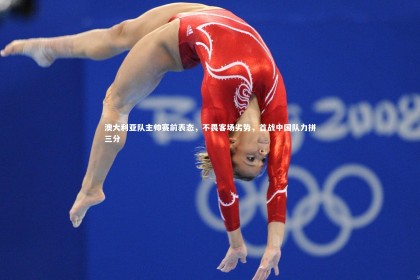 【皇冠官方网】澳大利亚队主帅赛前表态，不畏客场劣势，首战中国队力拼三分